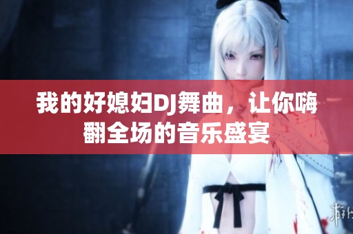 我的好媳妇DJ舞曲，让你嗨翻全场的音乐盛宴
