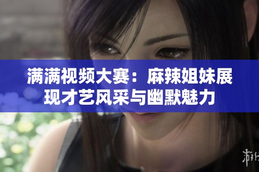 满满视频大赛：麻辣姐妹展现才艺风采与幽默魅力