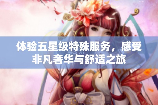 体验五星级特殊服务，感受非凡奢华与舒适之旅
