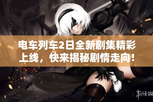 电车列车2日全新剧集精彩上线，快来揭秘剧情走向！