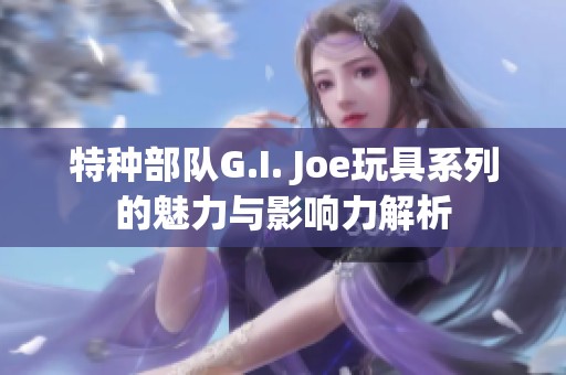 特种部队G.I. Joe玩具系列的魅力与影响力解析