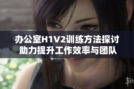 办公室H1V2训练方法探讨 助力提升工作效率与团队协作