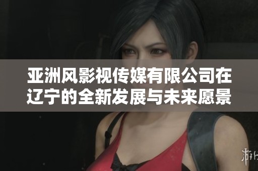 亚洲风影视传媒有限公司在辽宁的全新发展与未来愿景