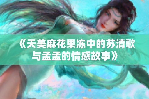 《天美麻花果冻中的苏清歌与孟孟的情感故事》