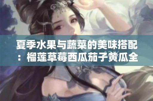 夏季水果与蔬菜的美味搭配：榴莲草莓西瓜茄子黄瓜全解析