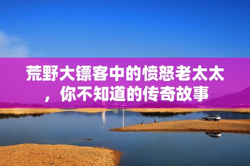 荒野大镖客中的愤怒老太太，你不知道的传奇故事