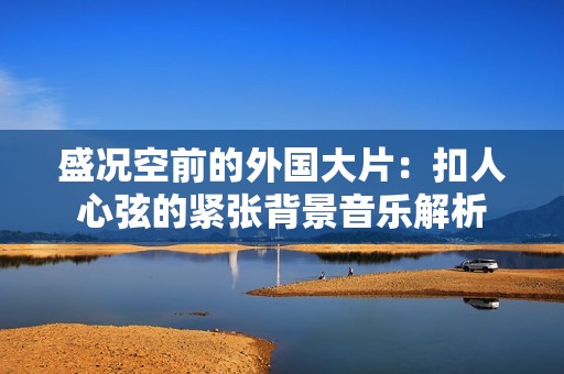 盛况空前的外国大片：扣人心弦的紧张背景音乐解析