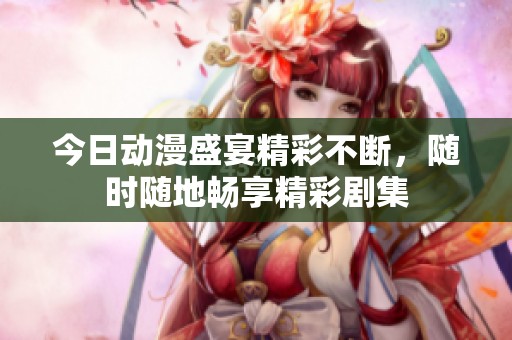 今日动漫盛宴精彩不断，随时随地畅享精彩剧集