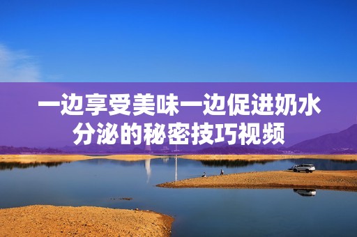 一边享受美味一边促进奶水分泌的秘密技巧视频