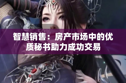 智慧销售：房产市场中的优质秘书助力成功交易