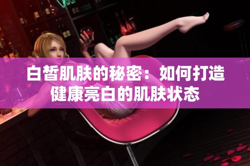 白皙肌肤的秘密：如何打造健康亮白的肌肤状态