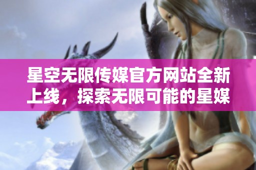 星空无限传媒官方网站全新上线，探索无限可能的星媒体平台