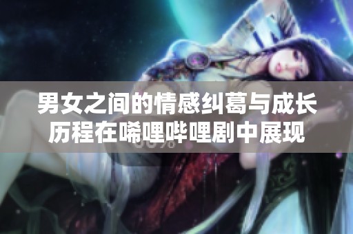 男女之间的情感纠葛与成长历程在唏哩哔哩剧中展现