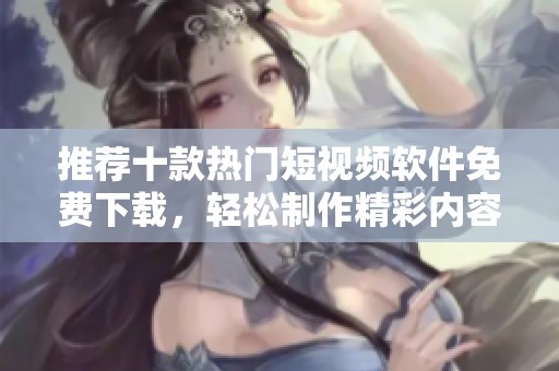 推荐十款热门短视频软件免费下载，轻松制作精彩内容