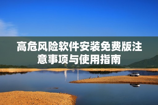 高危风险软件安装免费版注意事项与使用指南