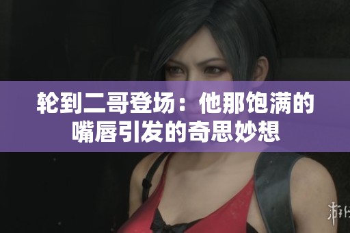 轮到二哥登场：他那饱满的嘴唇引发的奇思妙想