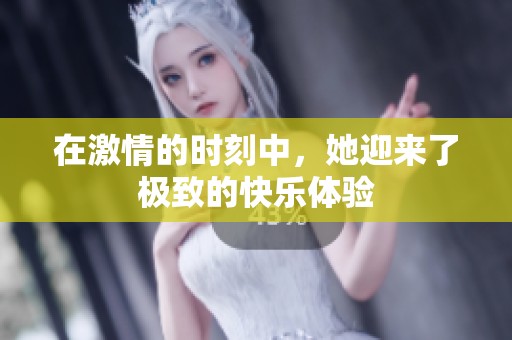 在激情的时刻中，她迎来了极致的快乐体验