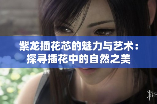 紫龙插花芯的魅力与艺术：探寻插花中的自然之美