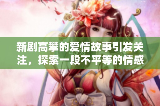 新剧高攀的爱情故事引发关注，探索一段不平等的情感旅程