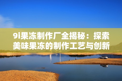 9i果冻制作厂全揭秘：探索美味果冻的制作工艺与创新理念