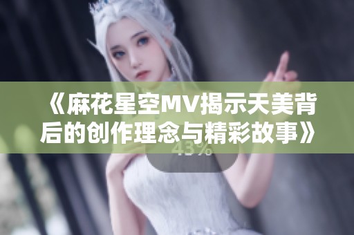 《麻花星空MV揭示天美背后的创作理念与精彩故事》