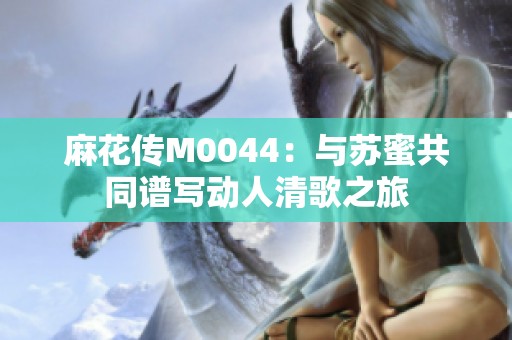 麻花传M0044：与苏蜜共同谱写动人清歌之旅