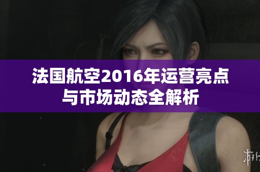 法国航空2016年运营亮点与市场动态全解析