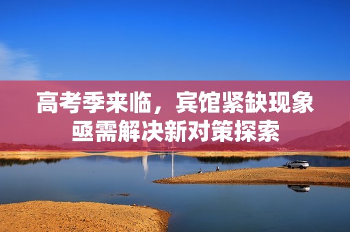 高考季来临，宾馆紧缺现象亟需解决新对策探索