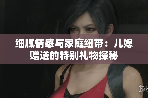 细腻情感与家庭纽带：儿媳赠送的特别礼物探秘