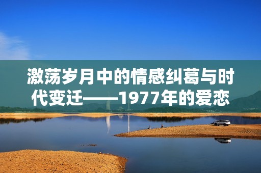 激荡岁月中的情感纠葛与时代变迁——1977年的爱恋故事
