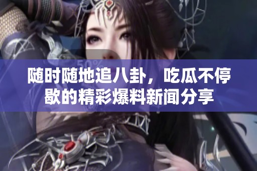 随时随地追八卦，吃瓜不停歇的精彩爆料新闻分享