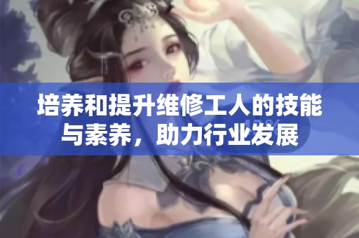 培养和提升维修工人的技能与素养，助力行业发展