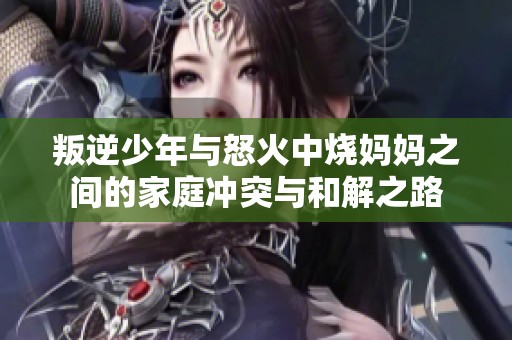 叛逆少年与怒火中烧妈妈之间的家庭冲突与和解之路