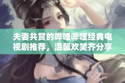 夫妻共赏的哔哩哔哩经典电视剧推荐，温馨欢笑齐分享
