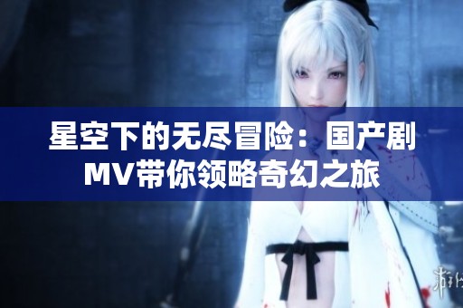 星空下的无尽冒险：国产剧MV带你领略奇幻之旅
