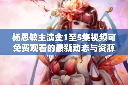 杨思敏主演金1至5集视频可免费观看的最新动态与资源分享