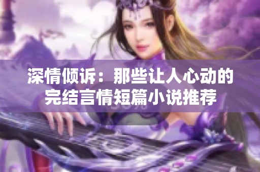深情倾诉：那些让人心动的完结言情短篇小说推荐
