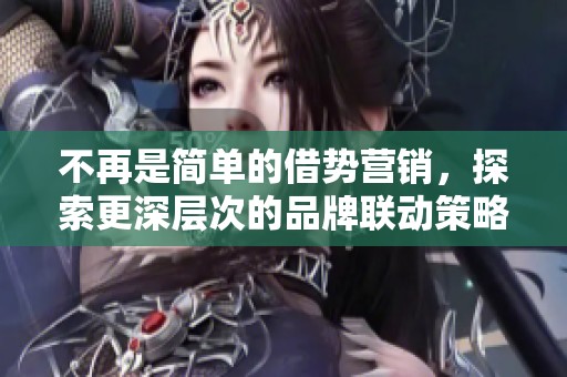 不再是简单的借势营销，探索更深层次的品牌联动策略