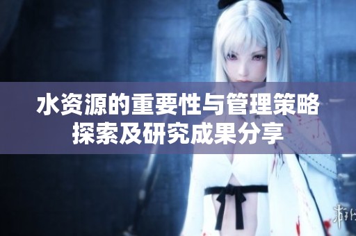 水资源的重要性与管理策略探索及研究成果分享