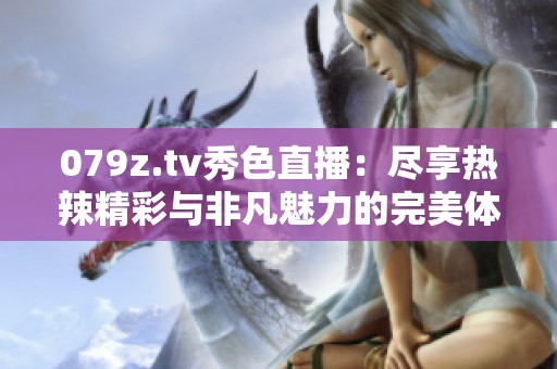 079z.tv秀色直播：尽享热辣精彩与非凡魅力的完美体验