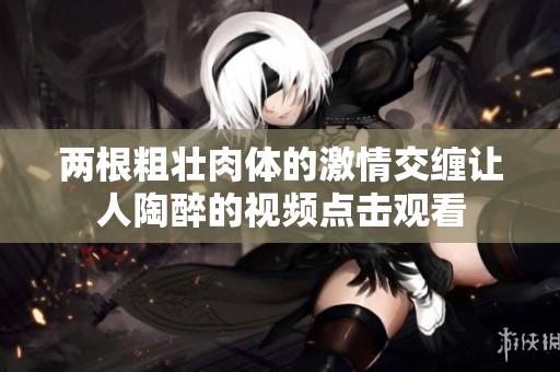 两根粗壮肉体的激情交缠让人陶醉的视频点击观看