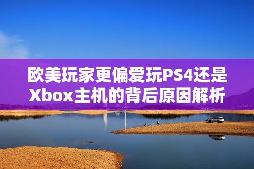 欧美玩家更偏爱玩PS4还是Xbox主机的背后原因解析