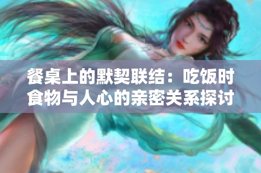 餐桌上的默契联结：吃饭时食物与人心的亲密关系探讨