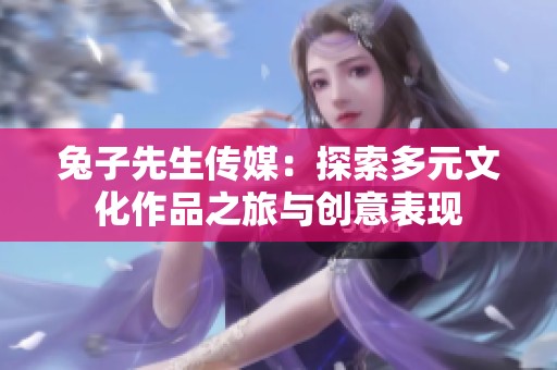 兔子先生传媒：探索多元文化作品之旅与创意表现