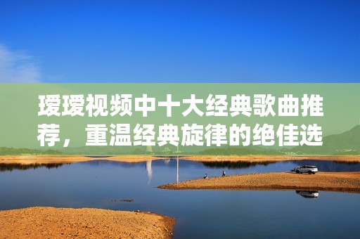 瑷瑷视频中十大经典歌曲推荐，重温经典旋律的绝佳选择