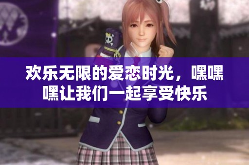 欢乐无限的爱恋时光，嘿嘿嘿让我们一起享受快乐
