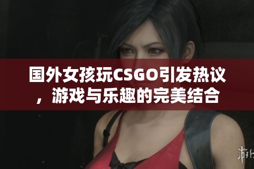 国外女孩玩CSGO引发热议，游戏与乐趣的完美结合