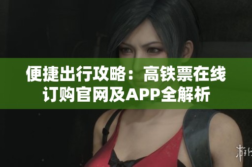 便捷出行攻略：高铁票在线订购官网及APP全解析