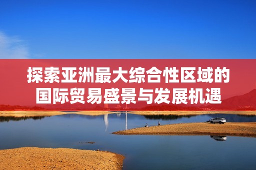探索亚洲最大综合性区域的国际贸易盛景与发展机遇