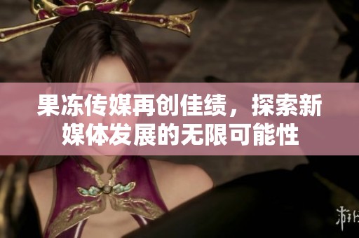 果冻传媒再创佳绩，探索新媒体发展的无限可能性
